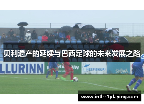 贝利遗产的延续与巴西足球的未来发展之路 贝利遗产的延续与巴西足球的未来发展之路